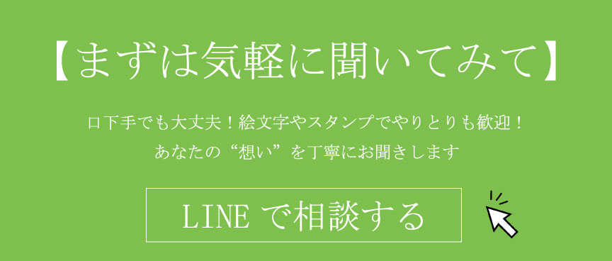 【まずは気軽に聞いてみて】 口下手でも大丈夫！絵文字やスタンプでやりとりも歓迎！ あなたの“想い”を丁寧にお聞きします LINEで相談する